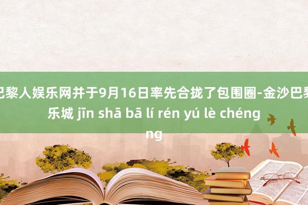 金沙巴黎人娱乐网并于9月16日率先合拢了包围圈-金沙巴黎人娱乐城 jīn shā bā lí rén yú lè chéng