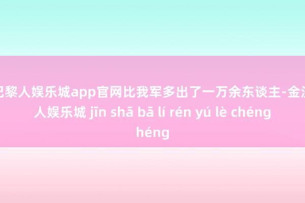 金沙巴黎人娱乐城app官网比我军多出了一万余东谈主-金沙巴黎人娱乐城 jīn shā bā lí rén yú lè chéng