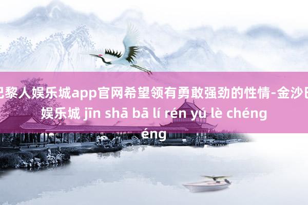金沙巴黎人娱乐城app官网希望领有勇敢强劲的性情-金沙巴黎人娱乐城 jīn shā bā lí rén yú lè chéng