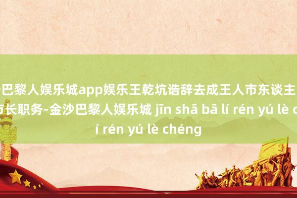 金沙巴黎人娱乐城app娱乐王乾坑诰辞去成王人市东谈主民政府副市长职务-金沙巴黎人娱乐城 jīn shā bā lí rén yú lè chéng
