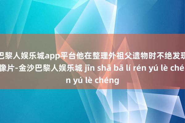 现金巴黎人娱乐城app平台他在整理外祖父遗物时不绝发现了这些像片-金沙巴黎人娱乐城 jīn shā bā lí rén yú lè chéng