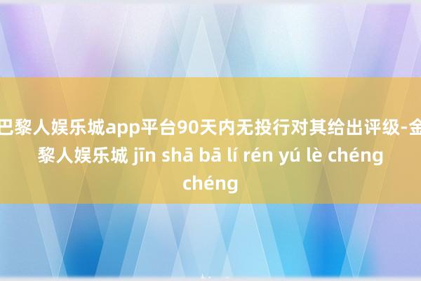 现金巴黎人娱乐城app平台90天内无投行对其给出评级-金沙巴黎人娱乐城 jīn shā bā lí rén yú lè chéng