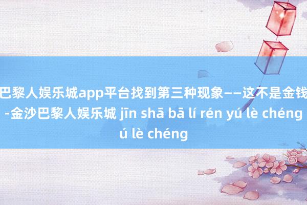 现金巴黎人娱乐城app平台找到第三种现象——这不是金钱游戏-金沙巴黎人娱乐城 jīn shā bā lí rén yú lè chéng