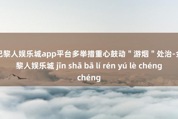现金巴黎人娱乐城app平台多举措重心鼓动＂游烟＂处治-金沙巴黎人娱乐城 jīn shā bā lí rén yú lè chéng