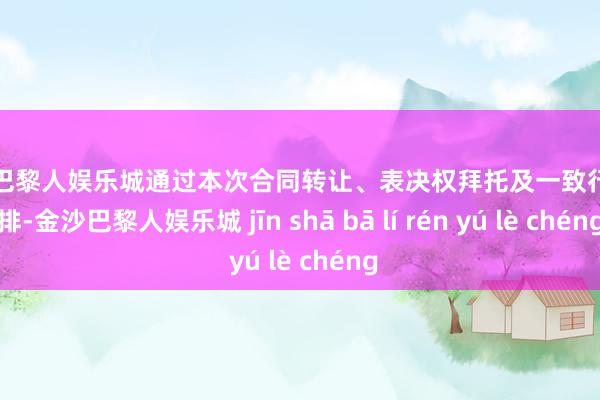 金沙巴黎人娱乐城通过本次合同转让、表决权拜托及一致行为安排-金沙巴黎人娱乐城 jīn shā bā lí rén yú lè chéng