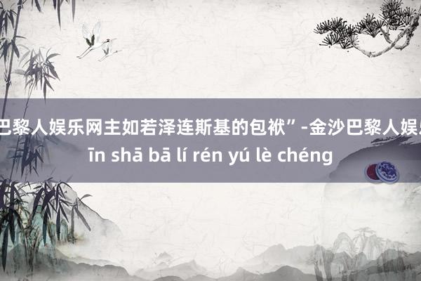 金沙巴黎人娱乐网主如若泽连斯基的包袱”-金沙巴黎人娱乐城 jīn shā bā lí rén yú lè chéng