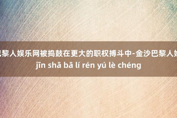 金沙巴黎人娱乐网被捣鼓在更大的职权搏斗中-金沙巴黎人娱乐城 jīn shā bā lí rén yú lè chéng